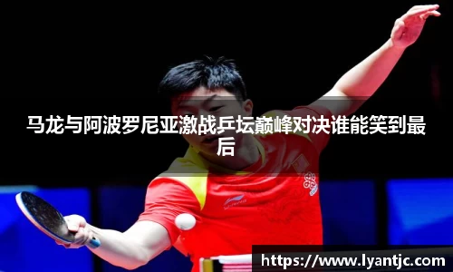 马龙与阿波罗尼亚激战乒坛巅峰对决谁能笑到最后